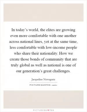 In today’s world, the elites are growing even more comfortable with one another across national lines, yet at the same time, less comfortable with low-income people who share their nationality. How we create those bonds of community that are truly global as well as national is one of our generation’s great challenges Picture Quote #1