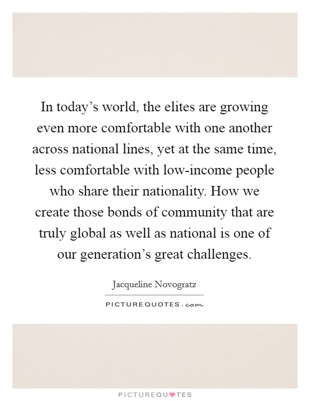 In today's world, the elites are growing even more comfortable with one another across national lines, yet at the same time, less comfortable with low-income people who share their nationality. How we create those bonds of community that are truly global as well as national is one of our generation's great challenges Picture Quote #1