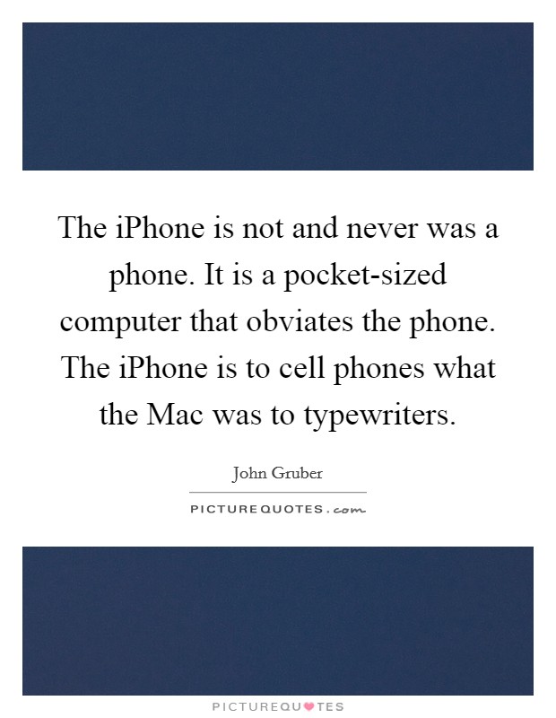The iPhone is not and never was a phone. It is a pocket-sized computer that obviates the phone. The iPhone is to cell phones what the Mac was to typewriters Picture Quote #1