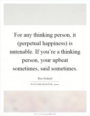 For any thinking person, it (perpetual happiness) is untenable. If you’re a thinking person, your upbeat sometimes, said sometimes Picture Quote #1