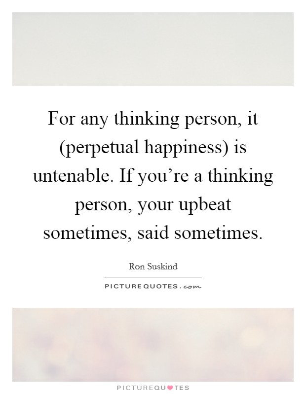 For any thinking person, it (perpetual happiness) is untenable. If you're a thinking person, your upbeat sometimes, said sometimes Picture Quote #1