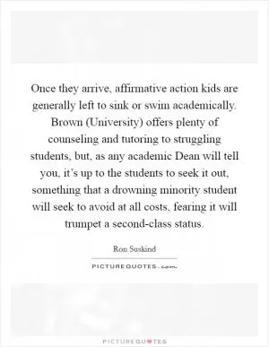 Once they arrive, affirmative action kids are generally left to sink or swim academically. Brown (University) offers plenty of counseling and tutoring to struggling students, but, as any academic Dean will tell you, it’s up to the students to seek it out, something that a drowning minority student will seek to avoid at all costs, fearing it will trumpet a second-class status Picture Quote #1