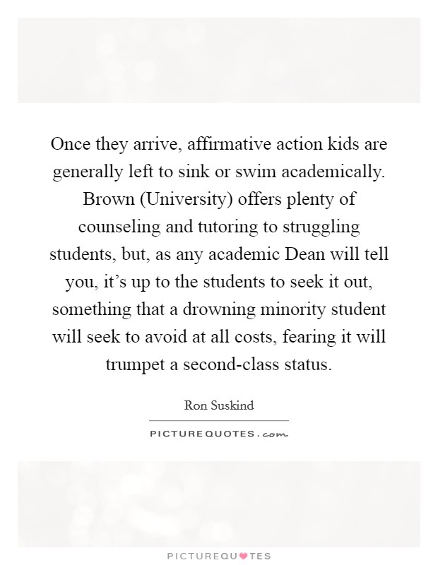Once they arrive, affirmative action kids are generally left to sink or swim academically. Brown (University) offers plenty of counseling and tutoring to struggling students, but, as any academic Dean will tell you, it's up to the students to seek it out, something that a drowning minority student will seek to avoid at all costs, fearing it will trumpet a second-class status Picture Quote #1