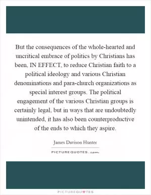 But the consequences of the whole-hearted and uncritical embrace of politics by Christians has been, IN EFFECT, to reduce Christian faith to a political ideology and various Christian denominations and para-church organizations as special interest groups. The political engagement of the various Christian groups is certainly legal, but in ways that are undoubtedly unintended, it has also been counterproductive of the ends to which they aspire Picture Quote #1