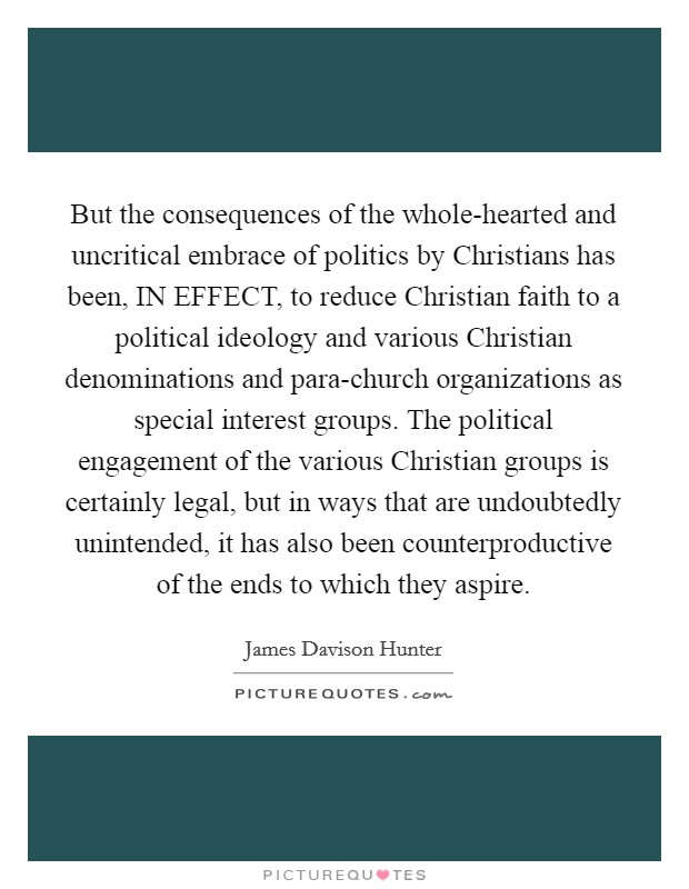 But the consequences of the whole-hearted and uncritical embrace of politics by Christians has been, IN EFFECT, to reduce Christian faith to a political ideology and various Christian denominations and para-church organizations as special interest groups. The political engagement of the various Christian groups is certainly legal, but in ways that are undoubtedly unintended, it has also been counterproductive of the ends to which they aspire Picture Quote #1