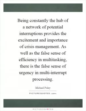 Being constantly the hub of a network of potential interruptions provides the excitement and importance of crisis management. As well as the false sense of efficiency in multitasking, there is the false sense of urgency in multi-interrupt processing Picture Quote #1