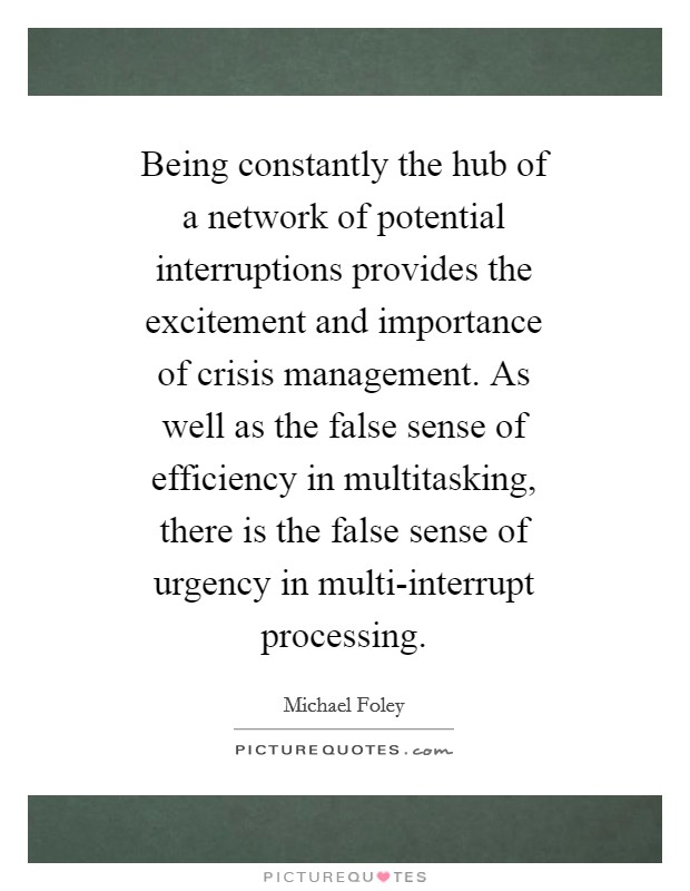Being constantly the hub of a network of potential interruptions provides the excitement and importance of crisis management. As well as the false sense of efficiency in multitasking, there is the false sense of urgency in multi-interrupt processing Picture Quote #1
