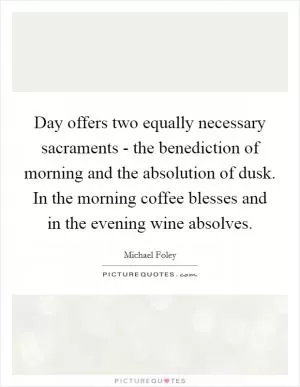 Day offers two equally necessary sacraments - the benediction of morning and the absolution of dusk. In the morning coffee blesses and in the evening wine absolves Picture Quote #1