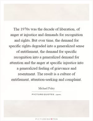 The 1970s was the decade of liberation, of anger at injustice and demands for recognition and rights. But over time, the demand for specific rights degraded into a generalized sense of entitlement, the demand for specific recognition into a generalized demand for attention and the anger at specific injustice into a generalized feeling of grievance and resentment. The result is a culture of entitlement, attention-seeking and complaint Picture Quote #1
