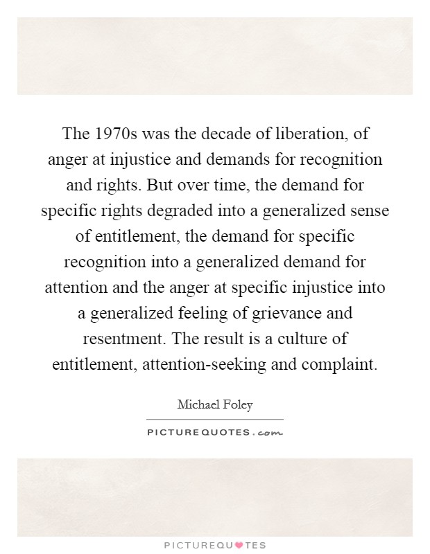 The 1970s was the decade of liberation, of anger at injustice and demands for recognition and rights. But over time, the demand for specific rights degraded into a generalized sense of entitlement, the demand for specific recognition into a generalized demand for attention and the anger at specific injustice into a generalized feeling of grievance and resentment. The result is a culture of entitlement, attention-seeking and complaint Picture Quote #1