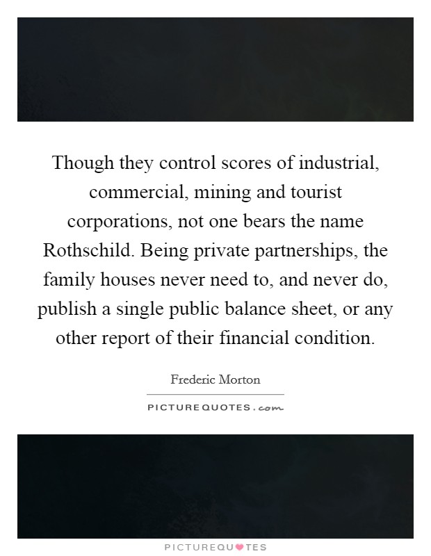 Though they control scores of industrial, commercial, mining and tourist corporations, not one bears the name Rothschild. Being private partnerships, the family houses never need to, and never do, publish a single public balance sheet, or any other report of their financial condition Picture Quote #1