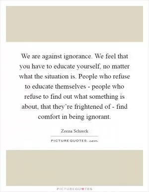 We are against ignorance. We feel that you have to educate yourself, no matter what the situation is. People who refuse to educate themselves - people who refuse to find out what something is about, that they’re frightened of - find comfort in being ignorant Picture Quote #1