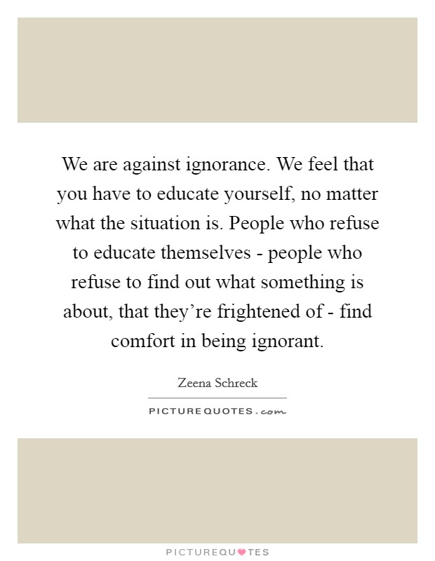 We are against ignorance. We feel that you have to educate yourself, no matter what the situation is. People who refuse to educate themselves - people who refuse to find out what something is about, that they're frightened of - find comfort in being ignorant Picture Quote #1