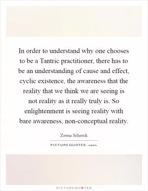 In order to understand why one chooses to be a Tantric practitioner, there has to be an understanding of cause and effect, cyclic existence, the awareness that the reality that we think we are seeing is not reality as it really truly is. So enlightenment is seeing reality with bare awareness, non-conceptual reality Picture Quote #1