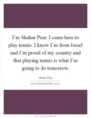I’m Shahar Peer. I came here to play tennis. I know I’m from Israel and I’m proud of my country and that playing tennis is what I’m going to do tomorrow Picture Quote #1