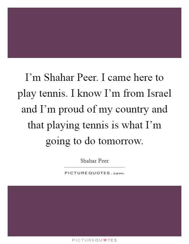 I'm Shahar Peer. I came here to play tennis. I know I'm from Israel and I'm proud of my country and that playing tennis is what I'm going to do tomorrow Picture Quote #1
