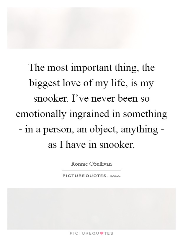 The most important thing, the biggest love of my life, is my snooker. I've never been so emotionally ingrained in something - in a person, an object, anything - as I have in snooker Picture Quote #1