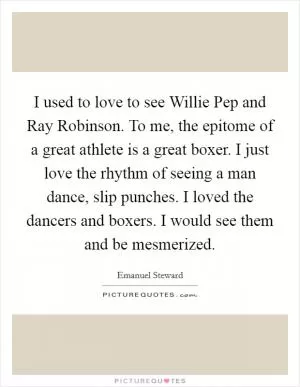 I used to love to see Willie Pep and Ray Robinson. To me, the epitome of a great athlete is a great boxer. I just love the rhythm of seeing a man dance, slip punches. I loved the dancers and boxers. I would see them and be mesmerized Picture Quote #1