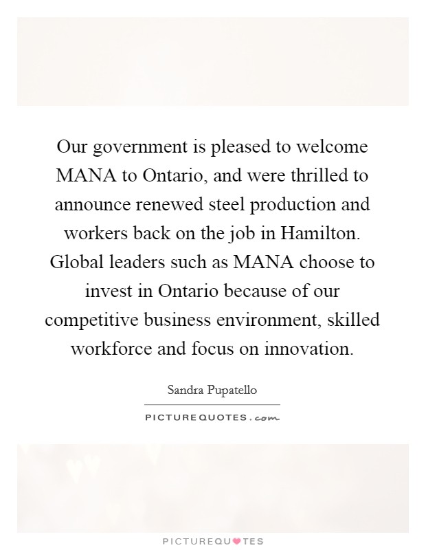 Our government is pleased to welcome MANA to Ontario, and were thrilled to announce renewed steel production and workers back on the job in Hamilton. Global leaders such as MANA choose to invest in Ontario because of our competitive business environment, skilled workforce and focus on innovation Picture Quote #1