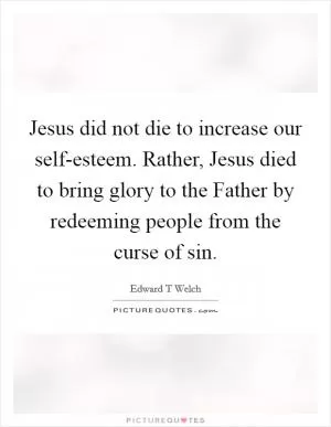 Jesus did not die to increase our self-esteem. Rather, Jesus died to bring glory to the Father by redeeming people from the curse of sin Picture Quote #1
