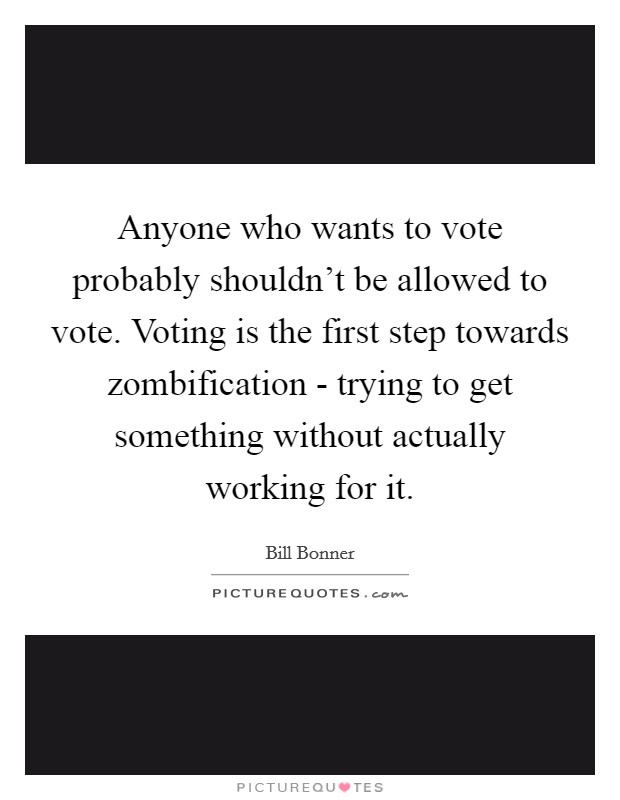 Anyone who wants to vote probably shouldn't be allowed to vote. Voting is the first step towards zombification - trying to get something without actually working for it Picture Quote #1