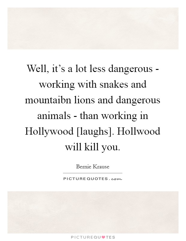 Well, it's a lot less dangerous - working with snakes and mountaibn lions and dangerous animals - than working in Hollywood [laughs]. Hollwood will kill you Picture Quote #1