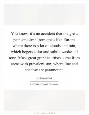 You know, it’s no accident that the great painters came from areas like Europe where there is a lot of clouds and rain, which begets color and subtle washes of tone. Most great graphic artists come from areas with prevalent sun, where line and shadow are paramount Picture Quote #1