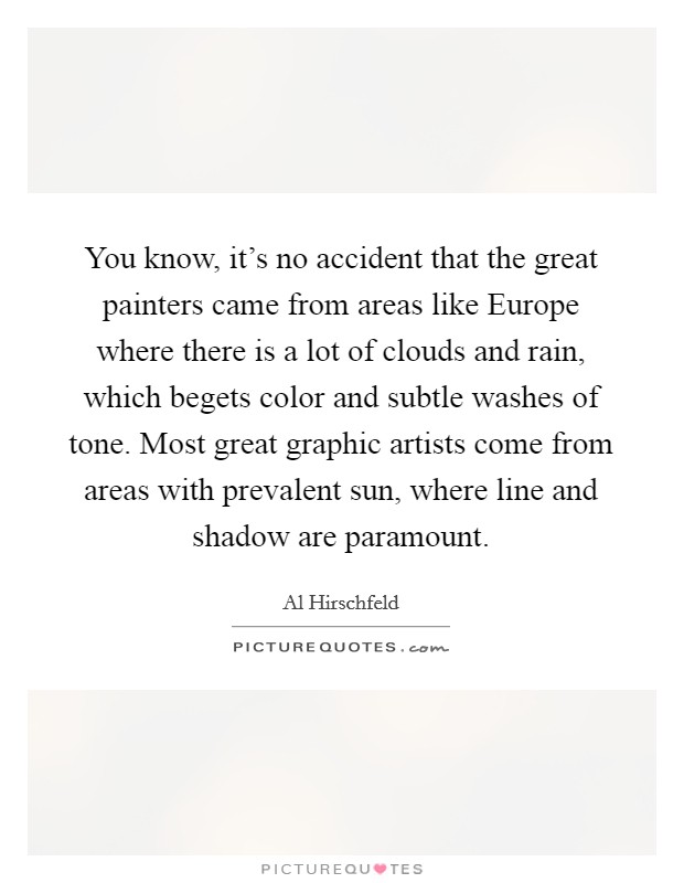 You know, it's no accident that the great painters came from areas like Europe where there is a lot of clouds and rain, which begets color and subtle washes of tone. Most great graphic artists come from areas with prevalent sun, where line and shadow are paramount Picture Quote #1