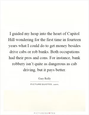 I guided my heap into the heart of Capitol Hill wondering for the first time in fourteen years what I could do to get money besides drive cabs or rob banks. Both occupations had their pros and cons. For instance, bank robbery isn’t quite as dangerous as cab driving, but it pays better Picture Quote #1