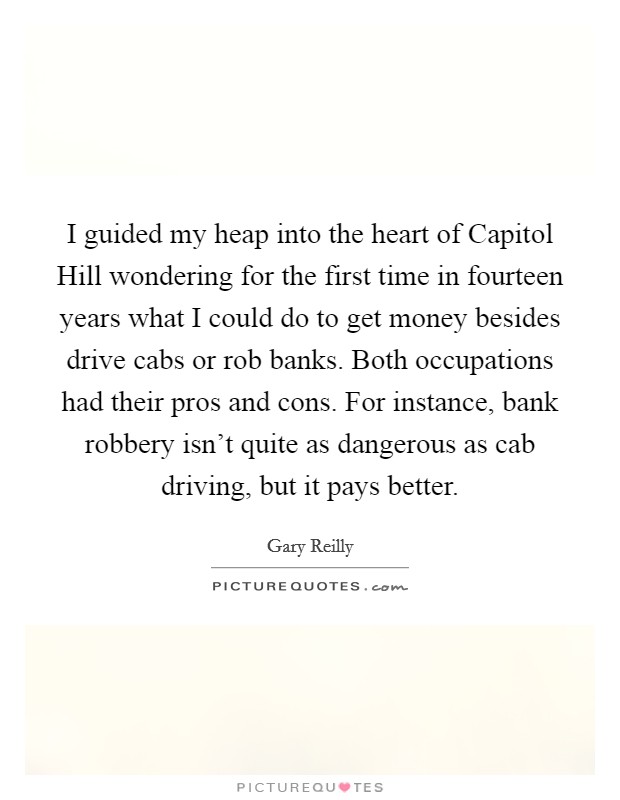 I guided my heap into the heart of Capitol Hill wondering for the first time in fourteen years what I could do to get money besides drive cabs or rob banks. Both occupations had their pros and cons. For instance, bank robbery isn't quite as dangerous as cab driving, but it pays better Picture Quote #1