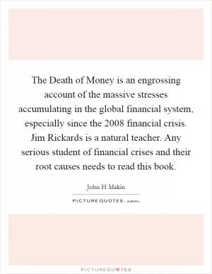 The Death of Money is an engrossing account of the massive stresses accumulating in the global financial system, especially since the 2008 financial crisis. Jim Rickards is a natural teacher. Any serious student of financial crises and their root causes needs to read this book Picture Quote #1
