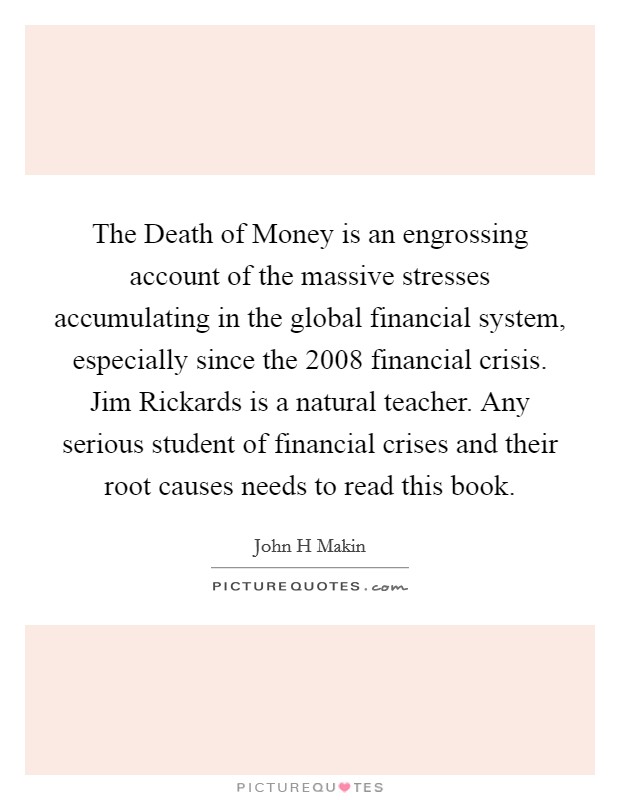 The Death of Money is an engrossing account of the massive stresses accumulating in the global financial system, especially since the 2008 financial crisis. Jim Rickards is a natural teacher. Any serious student of financial crises and their root causes needs to read this book Picture Quote #1