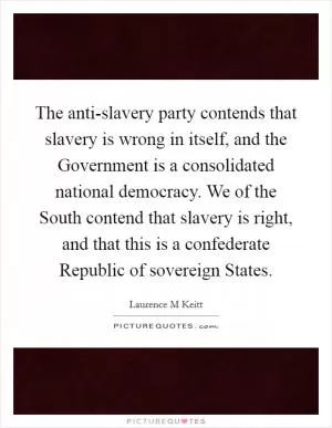 The anti-slavery party contends that slavery is wrong in itself, and the Government is a consolidated national democracy. We of the South contend that slavery is right, and that this is a confederate Republic of sovereign States Picture Quote #1