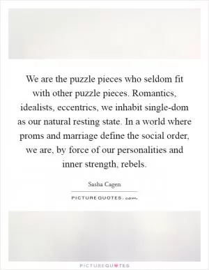 We are the puzzle pieces who seldom fit with other puzzle pieces. Romantics, idealists, eccentrics, we inhabit single-dom as our natural resting state. In a world where proms and marriage define the social order, we are, by force of our personalities and inner strength, rebels Picture Quote #1