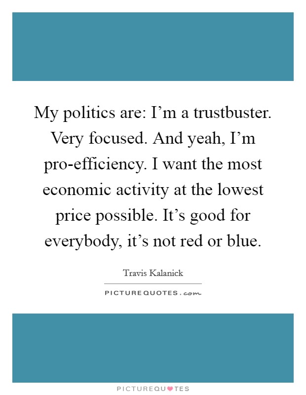 My politics are: I'm a trustbuster. Very focused. And yeah, I'm pro-efficiency. I want the most economic activity at the lowest price possible. It's good for everybody, it's not red or blue Picture Quote #1
