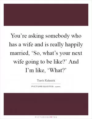 You’re asking somebody who has a wife and is really happily married, ‘So, what’s your next wife going to be like?’ And I’m like, ‘What?’ Picture Quote #1
