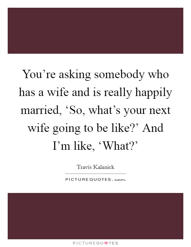 You're asking somebody who has a wife and is really happily married, ‘So, what's your next wife going to be like?' And I'm like, ‘What?' Picture Quote #1