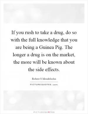 If you rush to take a drug, do so with the full knowledge that you are being a Guinea Pig. The longer a drug is on the market, the more will be known about the side effects Picture Quote #1