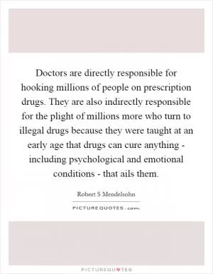 Doctors are directly responsible for hooking millions of people on prescription drugs. They are also indirectly responsible for the plight of millions more who turn to illegal drugs because they were taught at an early age that drugs can cure anything - including psychological and emotional conditions - that ails them Picture Quote #1