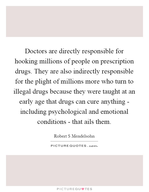 Doctors are directly responsible for hooking millions of people on prescription drugs. They are also indirectly responsible for the plight of millions more who turn to illegal drugs because they were taught at an early age that drugs can cure anything - including psychological and emotional conditions - that ails them Picture Quote #1