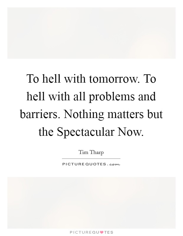To hell with tomorrow. To hell with all problems and barriers. Nothing matters but the Spectacular Now Picture Quote #1