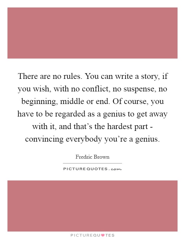 There are no rules. You can write a story, if you wish, with no conflict, no suspense, no beginning, middle or end. Of course, you have to be regarded as a genius to get away with it, and that's the hardest part - convincing everybody you're a genius Picture Quote #1