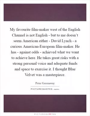 My favourite film-maker west of the English Channel is not English - but to me doesn’t seem American either - David Lynch - a curious American-European film-maker. He has - against odds - achieved what we want to achieve here. He takes great risks with a strong personal voice and adequate funds and space to exercise it. I thought Blue Velvet was a masterpiece Picture Quote #1