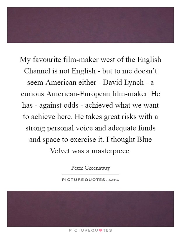 My favourite film-maker west of the English Channel is not English - but to me doesn't seem American either - David Lynch - a curious American-European film-maker. He has - against odds - achieved what we want to achieve here. He takes great risks with a strong personal voice and adequate funds and space to exercise it. I thought Blue Velvet was a masterpiece Picture Quote #1