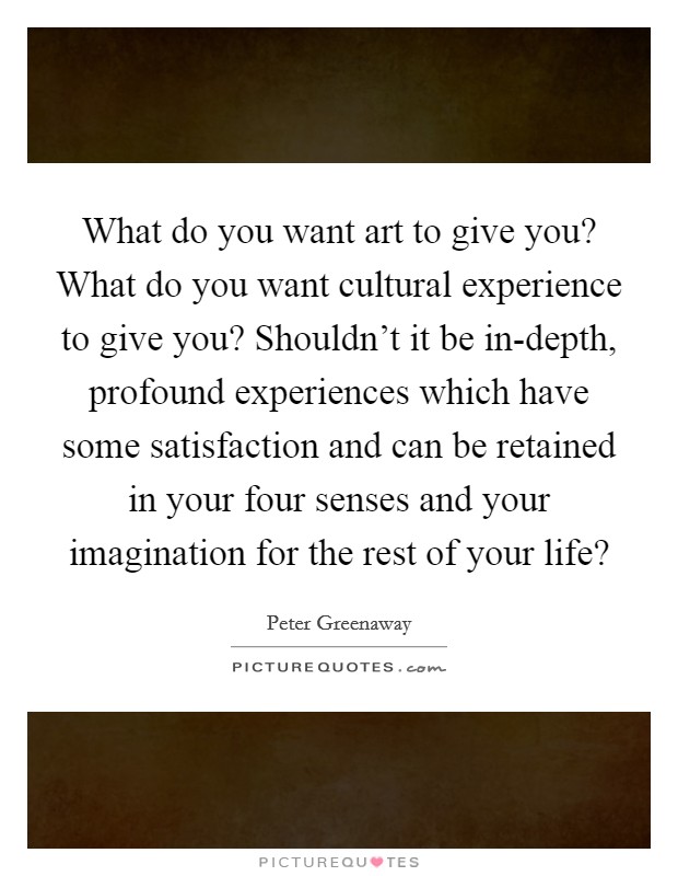What do you want art to give you? What do you want cultural experience to give you? Shouldn't it be in-depth, profound experiences which have some satisfaction and can be retained in your four senses and your imagination for the rest of your life? Picture Quote #1