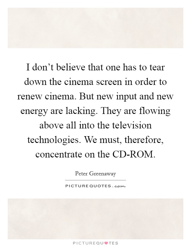 I don't believe that one has to tear down the cinema screen in order to renew cinema. But new input and new energy are lacking. They are flowing above all into the television technologies. We must, therefore, concentrate on the CD-ROM Picture Quote #1
