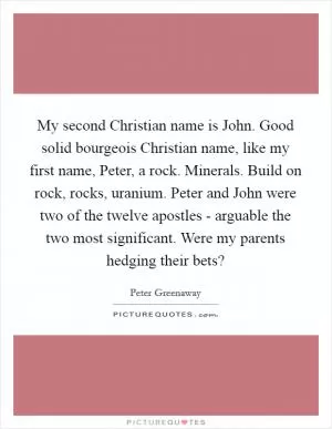 My second Christian name is John. Good solid bourgeois Christian name, like my first name, Peter, a rock. Minerals. Build on rock, rocks, uranium. Peter and John were two of the twelve apostles - arguable the two most significant. Were my parents hedging their bets? Picture Quote #1