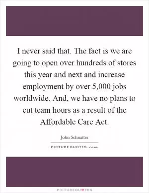 I never said that. The fact is we are going to open over hundreds of stores this year and next and increase employment by over 5,000 jobs worldwide. And, we have no plans to cut team hours as a result of the Affordable Care Act Picture Quote #1
