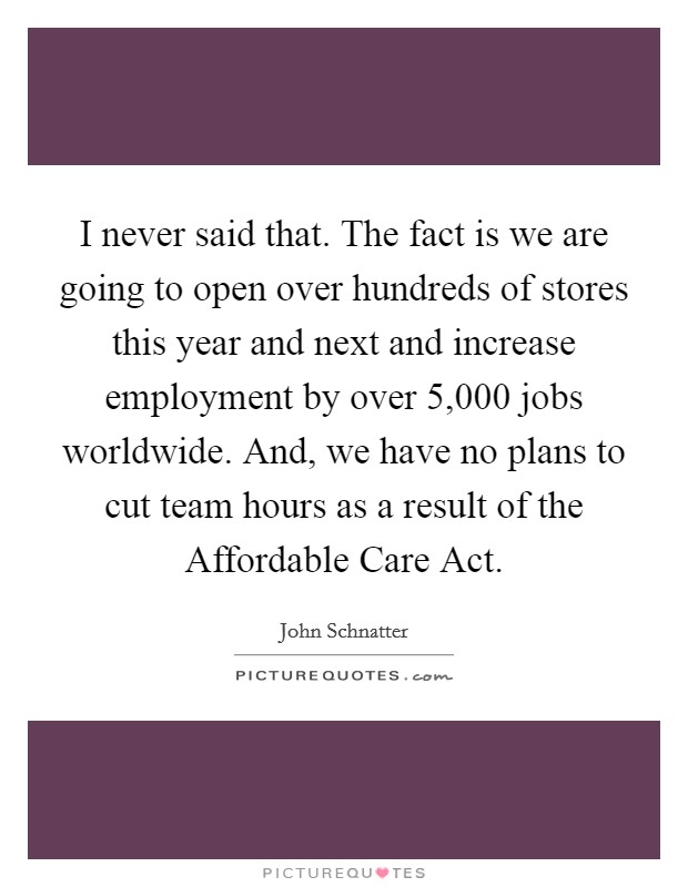 I never said that. The fact is we are going to open over hundreds of stores this year and next and increase employment by over 5,000 jobs worldwide. And, we have no plans to cut team hours as a result of the Affordable Care Act Picture Quote #1