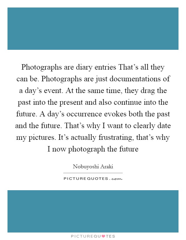 Photographs are diary entries That's all they can be. Photographs are just documentations of a day's event. At the same time, they drag the past into the present and also continue into the future. A day's occurrence evokes both the past and the future. That's why I want to clearly date my pictures. It's actually frustrating, that's why I now photograph the future Picture Quote #1